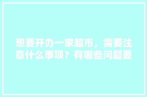 想要开办一家超市，需要注意什么事项？有哪些问题要提前了解，超市装修前需要准备什么东西。 想要开办一家超市，需要注意什么事项？有哪些问题要提前了解，超市装修前需要准备什么东西。 买房须知