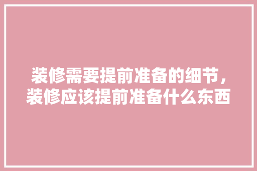 装修需要提前准备的细节，装修应该提前准备什么东西。 装修需要提前准备的细节，装修应该提前准备什么东西。 买房须知