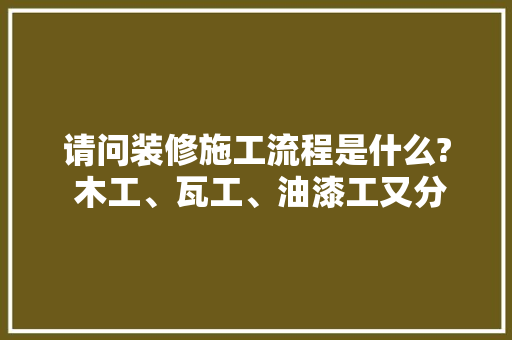 请问装修施工流程是什么? 木工、瓦工、油漆工又分别是做什么的，装修之前最先准备什么东西。 请问装修施工流程是什么? 木工、瓦工、油漆工又分别是做什么的，装修之前最先准备什么东西。 买房须知