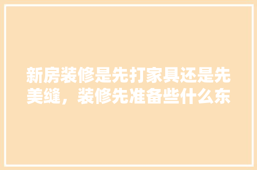 新房装修是先打家具还是先美缝，装修先准备些什么东西。 新房装修是先打家具还是先美缝，装修先准备些什么东西。 买房须知