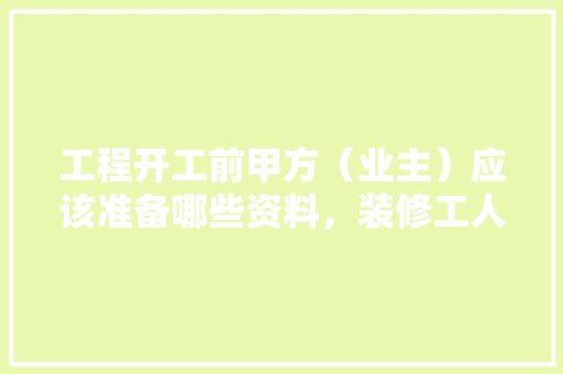 工程开工前甲方（业主）应该准备哪些资料，装修工人开工前准备什么东西。 工程开工前甲方（业主）应该准备哪些资料，装修工人开工前准备什么东西。 家居设计