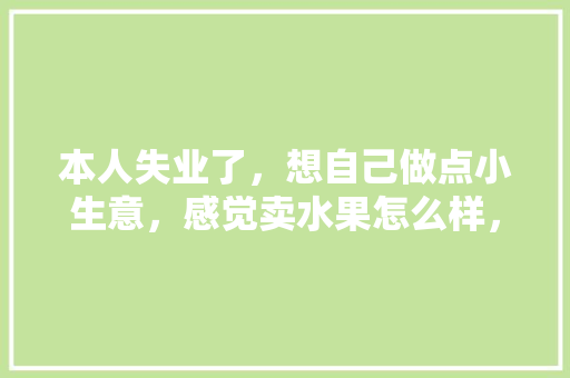 本人失业了，想自己做点小生意，感觉卖水果怎么样，自己装修准备什么水果比较好。 本人失业了，想自己做点小生意，感觉卖水果怎么样，自己装修准备什么水果比较好。 买房须知
