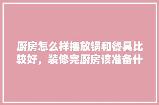 厨房怎么样摆放锅和餐具比较好，装修完厨房该准备什么东西。 厨房怎么样摆放锅和餐具比较好，装修完厨房该准备什么东西。 家居装饰
