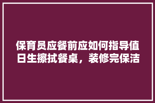 保育员应餐前应如何指导值日生擦拭餐桌，装修完保洁需要准备什么东西。 保育员应餐前应如何指导值日生擦拭餐桌，装修完保洁需要准备什么东西。 买房须知