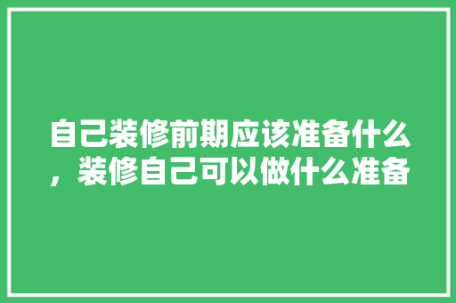 自己装修前期应该准备什么，装修自己可以做什么准备工作。 自己装修前期应该准备什么，装修自己可以做什么准备工作。 家居设计