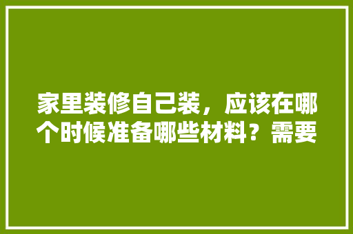 家里装修自己装，应该在哪个时候准备哪些材料？需要几个月时间，个人装修前准备什么资料好。 家里装修自己装，应该在哪个时候准备哪些材料？需要几个月时间，个人装修前准备什么资料好。 二手房