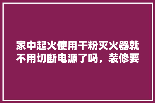 家中起火使用干粉灭火器就不用切断电源了吗，装修要准备什么灭火器。 家中起火使用干粉灭火器就不用切断电源了吗，装修要准备什么灭火器。 买房须知