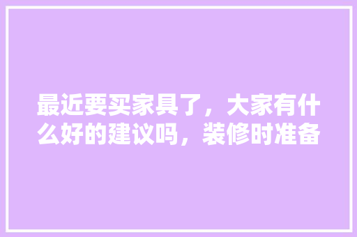 最近要买家具了，大家有什么好的建议吗，装修时准备些什么家具呢。 最近要买家具了，大家有什么好的建议吗，装修时准备些什么家具呢。 买房须知