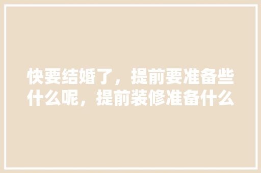 快要结婚了，提前要准备些什么呢，提前装修准备什么资料好呢。 快要结婚了，提前要准备些什么呢，提前装修准备什么资料好呢。 家居装饰