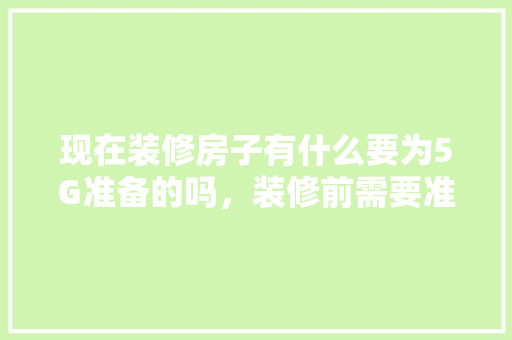 现在装修房子有什么要为5G准备的吗，装修前需要准备什么图片和文字。 现在装修房子有什么要为5G准备的吗，装修前需要准备什么图片和文字。 二手房