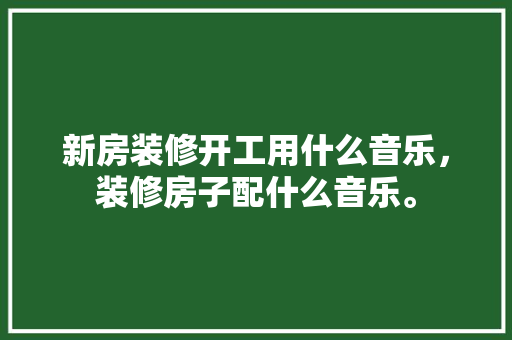 新房装修开工用什么音乐，装修房子配什么音乐。 新房装修开工用什么音乐，装修房子配什么音乐。 家居装饰